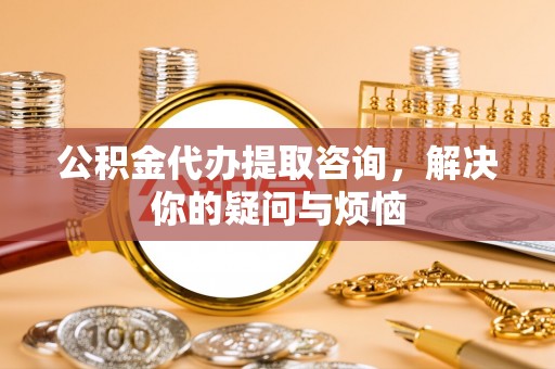 金堂公积金代办提取咨询，解决你的疑问与烦恼
