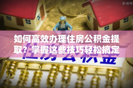 金堂如何高效办理住房公积金提取？掌握这些技巧轻松搞定