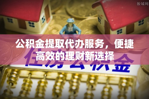 金堂公积金提取代办服务，便捷高效的理财新选择