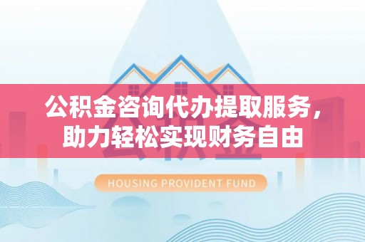金堂公积金咨询代办提取服务，助力轻松实现财务自由