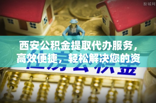 金堂西安公积金提取代办服务，高效便捷，轻松解决您的资金需求