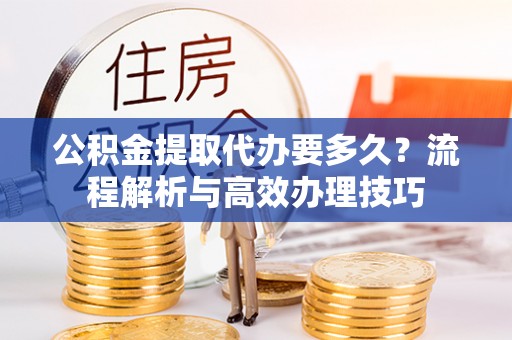 金堂公积金提取代办要多久？流程解析与高效办理技巧