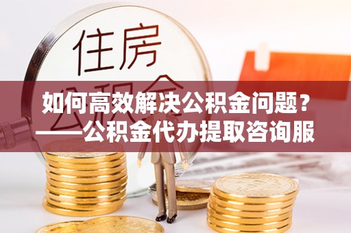 金堂如何高效解决公积金问题？——公积金代办提取咨询服务指南