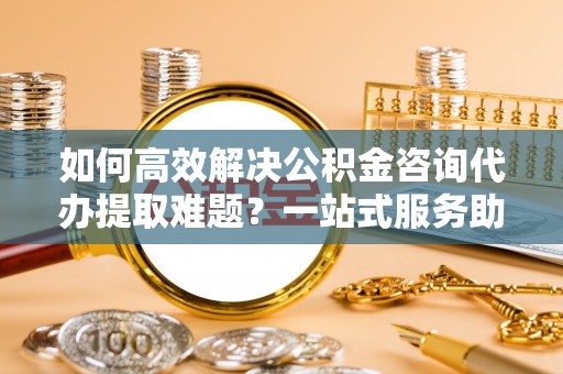 金堂如何高效解决公积金咨询代办提取难题？一站式服务助您轻松搞定