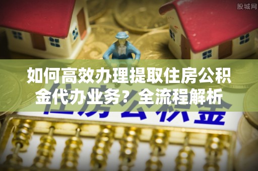 金堂如何高效办理提取住房公积金代办业务？全流程解析