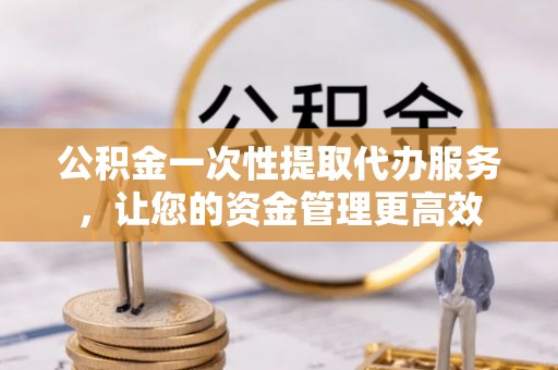 金堂公积金一次性提取代办服务，让您的资金管理更高效
