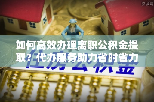 金堂如何高效办理离职公积金提取？代办服务助力省时省力