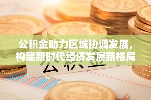 金堂公积金助力区域协调发展，构建新时代经济发展新格局