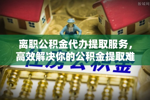 金堂离职公积金代办提取服务，高效解决你的公积金提取难题