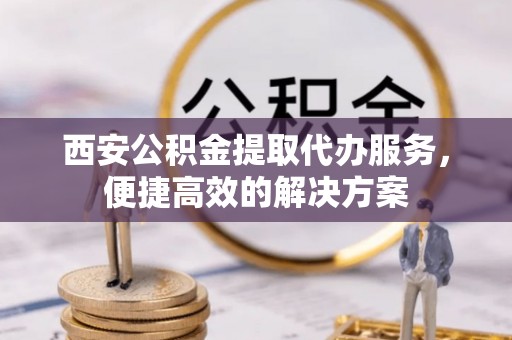 金堂西安公积金提取代办服务，便捷高效的解决方案
