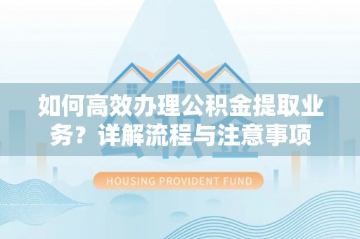 金堂如何高效办理公积金提取业务？详解流程与注意事项