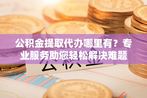 金堂公积金提取代办哪里有？专业服务助您轻松解决难题