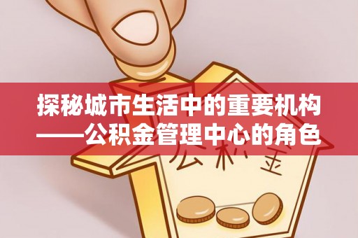 金堂探秘城市生活中的重要机构——公积金管理中心的角色与意义
