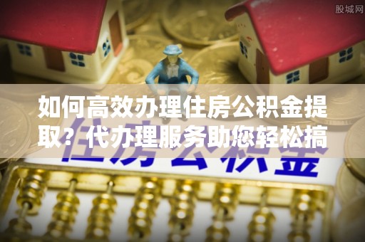 金堂如何高效办理住房公积金提取？代办理服务助您轻松搞定