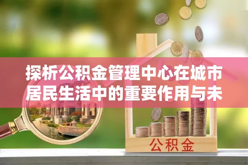 金堂探析公积金管理中心在城市居民生活中的重要作用与未来发展趋势