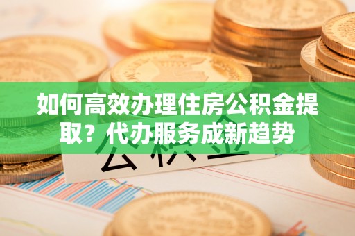 金堂如何高效办理住房公积金提取？代办服务成新趋势