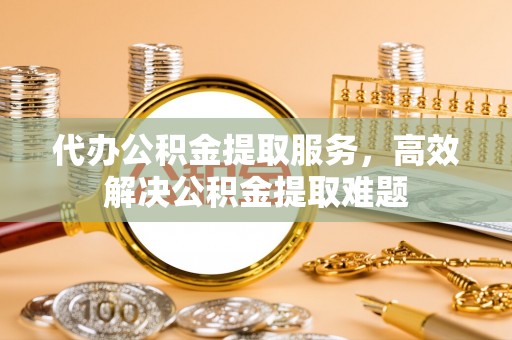 金堂代办公积金提取服务，高效解决公积金提取难题