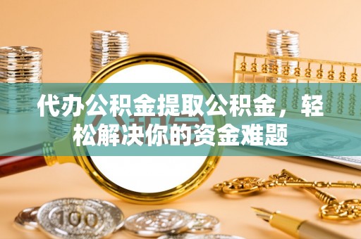 金堂代办公积金提取公积金，轻松解决你的资金难题