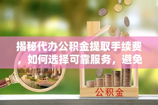 金堂揭秘代办公积金提取手续费，如何选择可靠服务，避免隐形陷阱