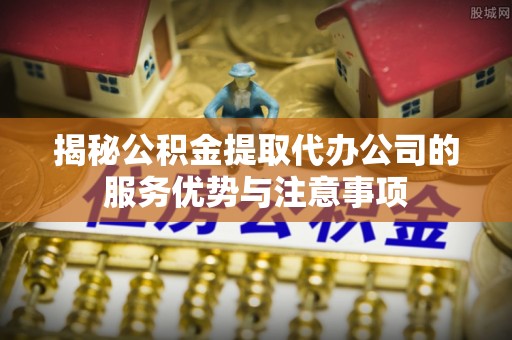 金堂揭秘公积金提取代办公司的服务优势与注意事项