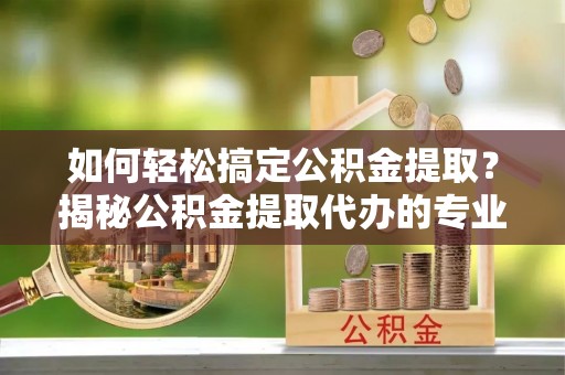 金堂如何轻松搞定公积金提取？揭秘公积金提取代办的专业服务
