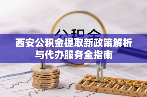 金堂西安公积金提取新政策解析与代办服务全指南