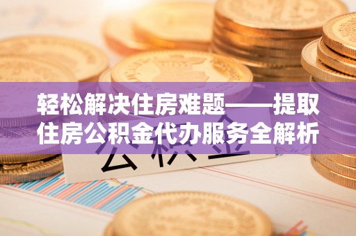 金堂轻松解决住房难题——提取住房公积金代办服务全解析