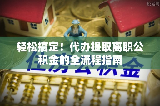 金堂轻松搞定！代办提取离职公积金的全流程指南