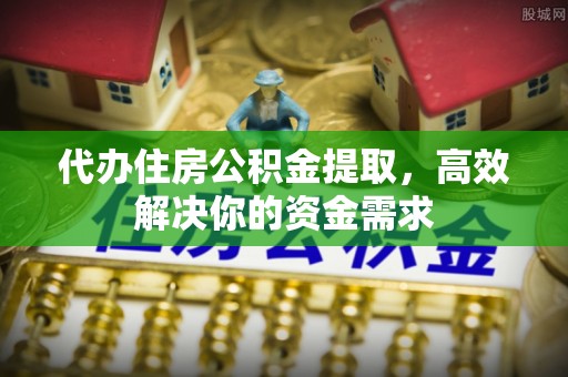 金堂代办住房公积金提取，高效解决你的资金需求