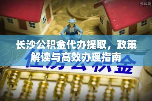 金堂长沙公积金代办提取，政策解读与高效办理指南