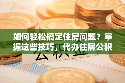 金堂如何轻松搞定住房问题？掌握这些技巧，代办住房公积金提取不再难