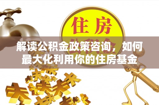 金堂解读公积金政策咨询，如何最大化利用你的住房基金