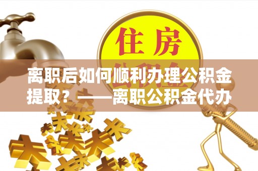 金堂离职后如何顺利办理公积金提取？——离职公积金代办提取全攻略