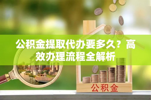 金堂公积金提取代办要多久？高效办理流程全解析
