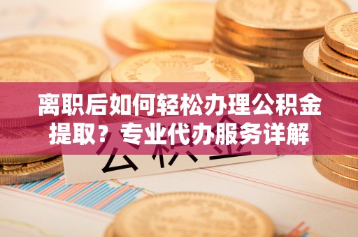 金堂离职后如何轻松办理公积金提取？专业代办服务详解
