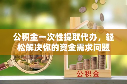 金堂公积金一次性提取代办，轻松解决你的资金需求问题