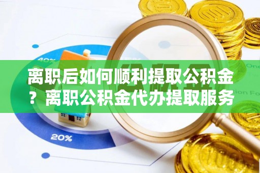 金堂离职后如何顺利提取公积金？离职公积金代办提取服务助力无忧办理