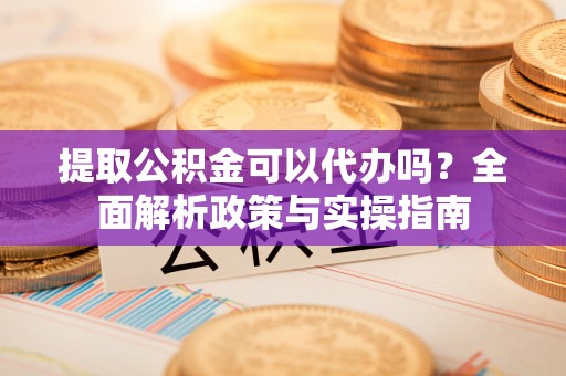 金堂提取公积金可以代办吗？全面解析政策与实操指南