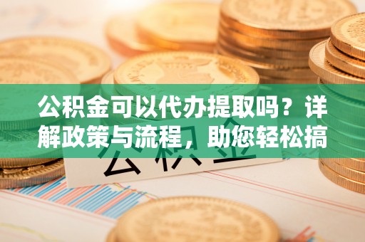 金堂公积金可以代办提取吗？详解政策与流程，助您轻松搞定！