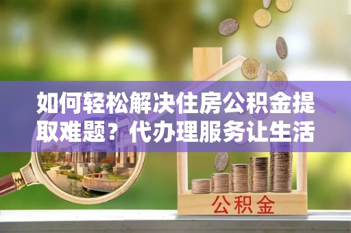 金堂如何轻松解决住房公积金提取难题？代办理服务让生活更简单
