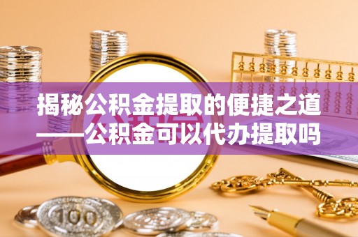 金堂揭秘公积金提取的便捷之道——公积金可以代办提取吗？