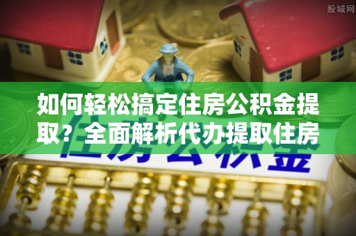 金堂如何轻松搞定住房公积金提取？全面解析代办提取住房公积金流程