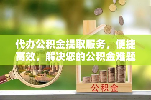 金堂代办公积金提取服务，便捷高效，解决您的公积金难题