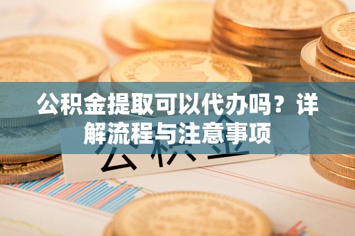 金堂公积金提取可以代办吗？详解流程与注意事项