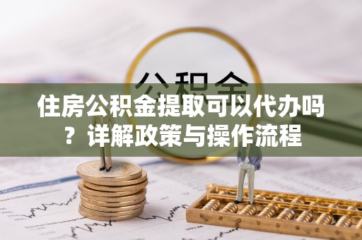 金堂住房公积金提取可以代办吗？详解政策与操作流程