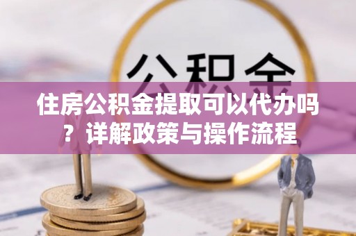 金堂住房公积金提取可以代办吗？详解政策与操作流程