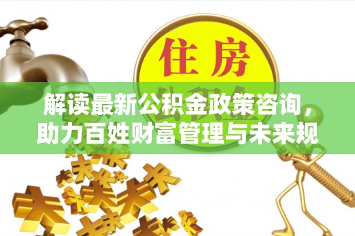 金堂解读最新公积金政策咨询，助力百姓财富管理与未来规划