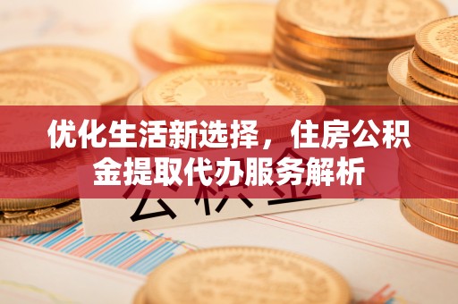 金堂优化生活新选择，住房公积金提取代办服务解析