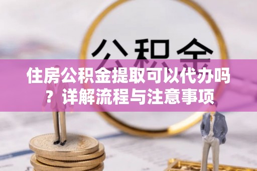 金堂住房公积金提取可以代办吗？详解流程与注意事项