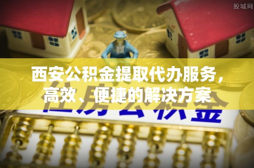 金堂西安公积金提取代办服务，高效、便捷的解决方案